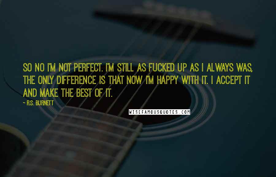 R.S. Burnett Quotes: So no I'm not perfect. I'm still as fucked up as I always was, the only difference is that now I'm happy with it. I accept it and make the best of it.