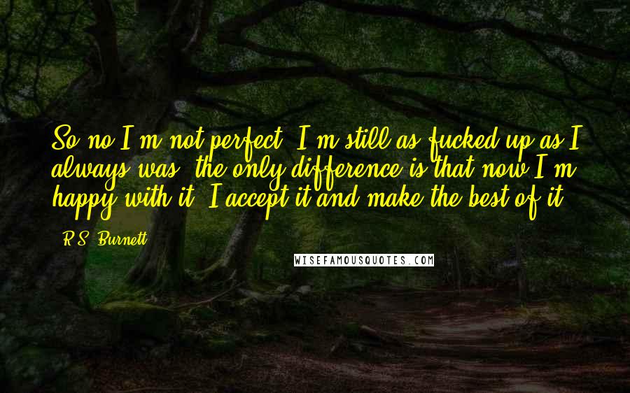 R.S. Burnett Quotes: So no I'm not perfect. I'm still as fucked up as I always was, the only difference is that now I'm happy with it. I accept it and make the best of it.