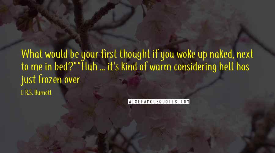 R.S. Burnett Quotes: What would be your first thought if you woke up naked, next to me in bed?""Huh ... it's kind of warm considering hell has just frozen over