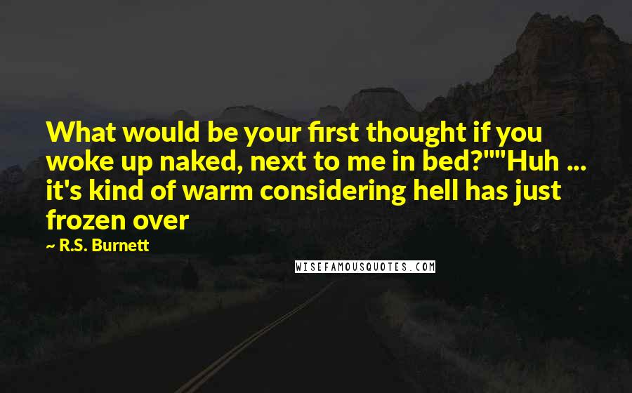 R.S. Burnett Quotes: What would be your first thought if you woke up naked, next to me in bed?""Huh ... it's kind of warm considering hell has just frozen over