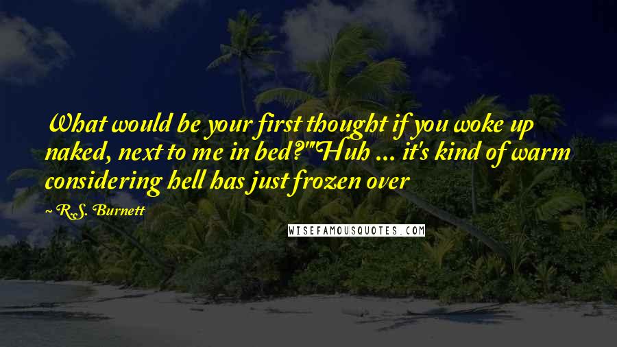 R.S. Burnett Quotes: What would be your first thought if you woke up naked, next to me in bed?""Huh ... it's kind of warm considering hell has just frozen over