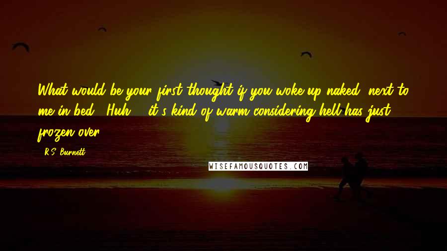 R.S. Burnett Quotes: What would be your first thought if you woke up naked, next to me in bed?""Huh ... it's kind of warm considering hell has just frozen over