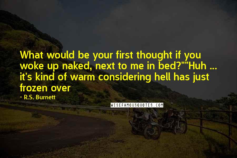 R.S. Burnett Quotes: What would be your first thought if you woke up naked, next to me in bed?""Huh ... it's kind of warm considering hell has just frozen over