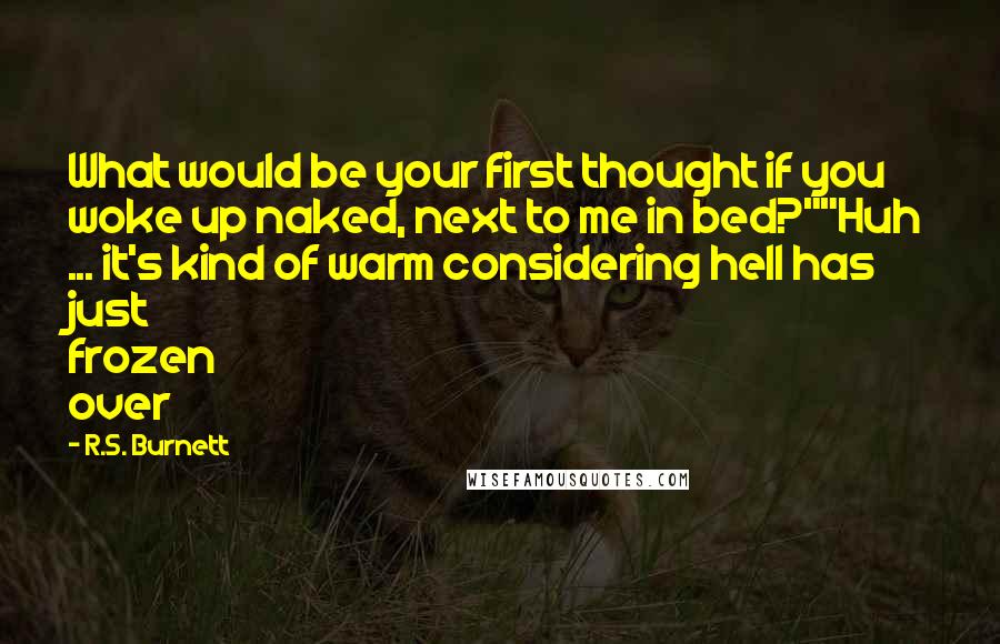 R.S. Burnett Quotes: What would be your first thought if you woke up naked, next to me in bed?""Huh ... it's kind of warm considering hell has just frozen over