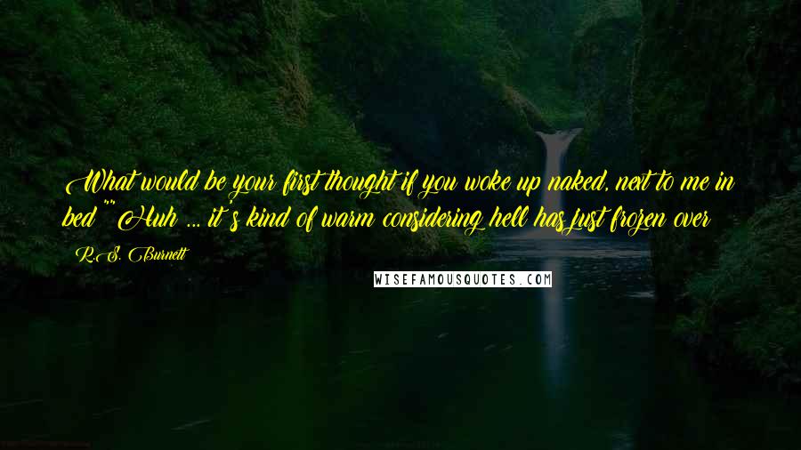 R.S. Burnett Quotes: What would be your first thought if you woke up naked, next to me in bed?""Huh ... it's kind of warm considering hell has just frozen over