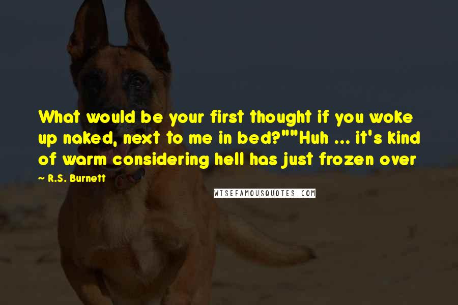 R.S. Burnett Quotes: What would be your first thought if you woke up naked, next to me in bed?""Huh ... it's kind of warm considering hell has just frozen over