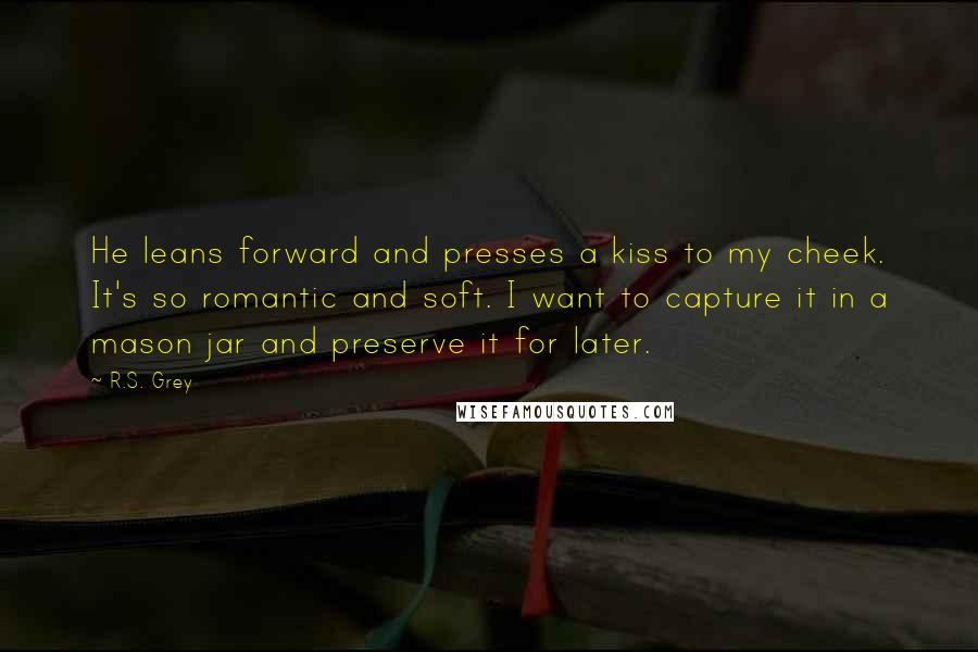 R.S. Grey Quotes: He leans forward and presses a kiss to my cheek. It's so romantic and soft. I want to capture it in a mason jar and preserve it for later.