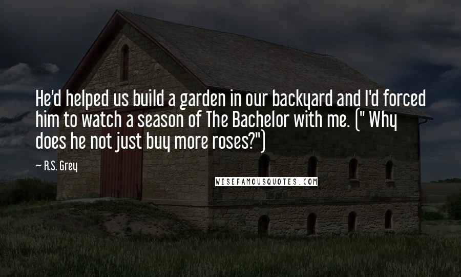 R.S. Grey Quotes: He'd helped us build a garden in our backyard and I'd forced him to watch a season of The Bachelor with me. (" Why does he not just buy more roses?")