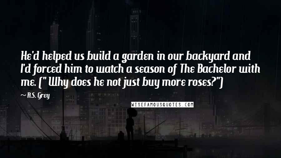 R.S. Grey Quotes: He'd helped us build a garden in our backyard and I'd forced him to watch a season of The Bachelor with me. (" Why does he not just buy more roses?")