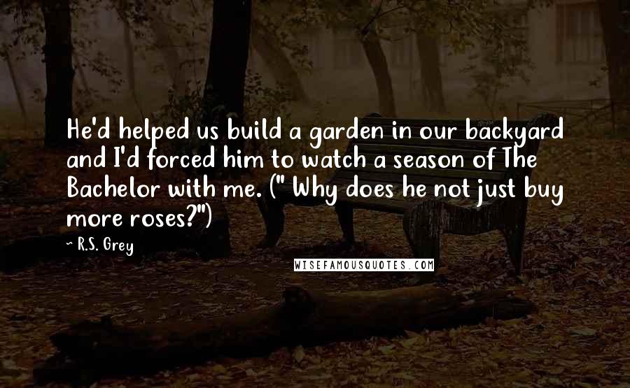 R.S. Grey Quotes: He'd helped us build a garden in our backyard and I'd forced him to watch a season of The Bachelor with me. (" Why does he not just buy more roses?")