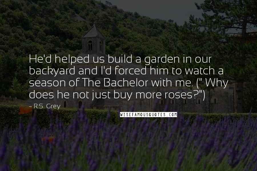 R.S. Grey Quotes: He'd helped us build a garden in our backyard and I'd forced him to watch a season of The Bachelor with me. (" Why does he not just buy more roses?")