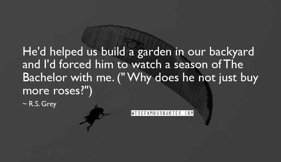 R.S. Grey Quotes: He'd helped us build a garden in our backyard and I'd forced him to watch a season of The Bachelor with me. (" Why does he not just buy more roses?")