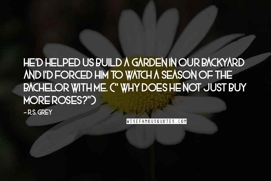 R.S. Grey Quotes: He'd helped us build a garden in our backyard and I'd forced him to watch a season of The Bachelor with me. (" Why does he not just buy more roses?")