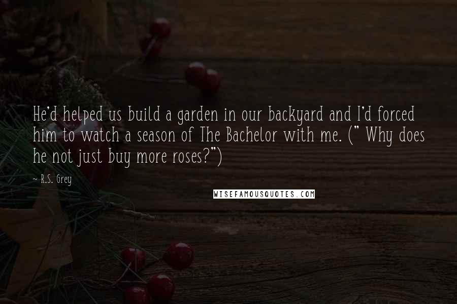 R.S. Grey Quotes: He'd helped us build a garden in our backyard and I'd forced him to watch a season of The Bachelor with me. (" Why does he not just buy more roses?")