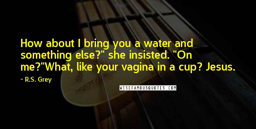 R.S. Grey Quotes: How about I bring you a water and something else?" she insisted. "On me?"What, like your vagina in a cup? Jesus.