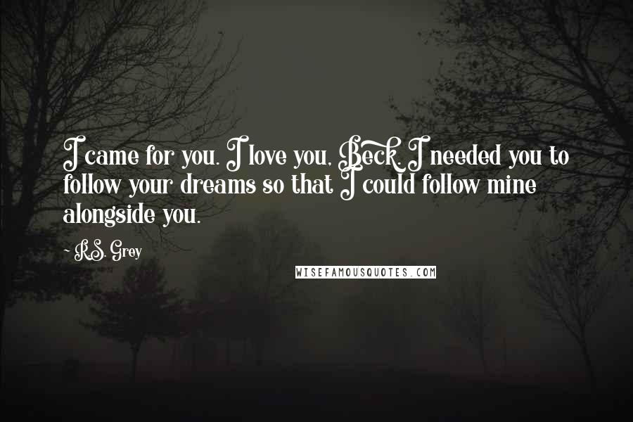 R.S. Grey Quotes: I came for you. I love you, Beck. I needed you to follow your dreams so that I could follow mine alongside you.