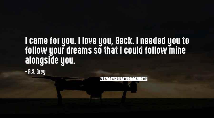 R.S. Grey Quotes: I came for you. I love you, Beck. I needed you to follow your dreams so that I could follow mine alongside you.