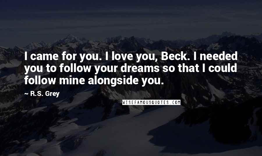 R.S. Grey Quotes: I came for you. I love you, Beck. I needed you to follow your dreams so that I could follow mine alongside you.