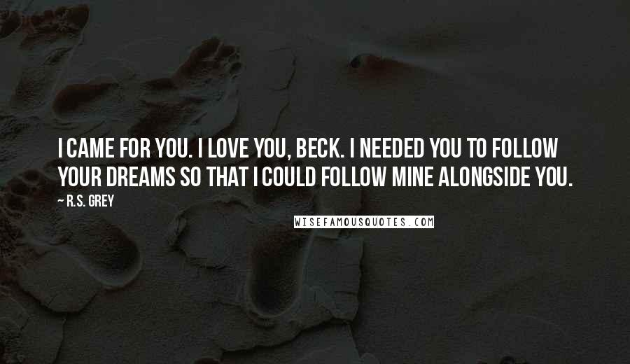 R.S. Grey Quotes: I came for you. I love you, Beck. I needed you to follow your dreams so that I could follow mine alongside you.