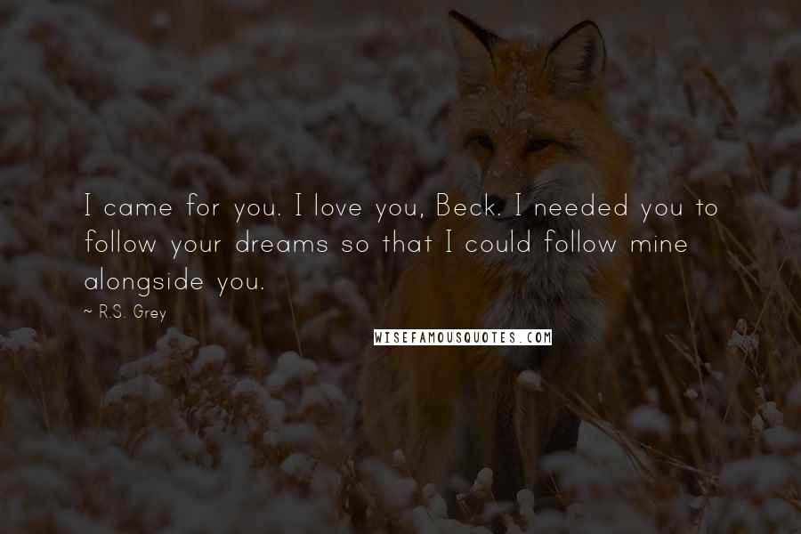 R.S. Grey Quotes: I came for you. I love you, Beck. I needed you to follow your dreams so that I could follow mine alongside you.