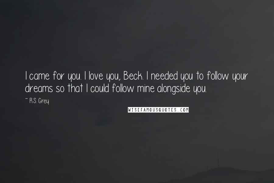 R.S. Grey Quotes: I came for you. I love you, Beck. I needed you to follow your dreams so that I could follow mine alongside you.