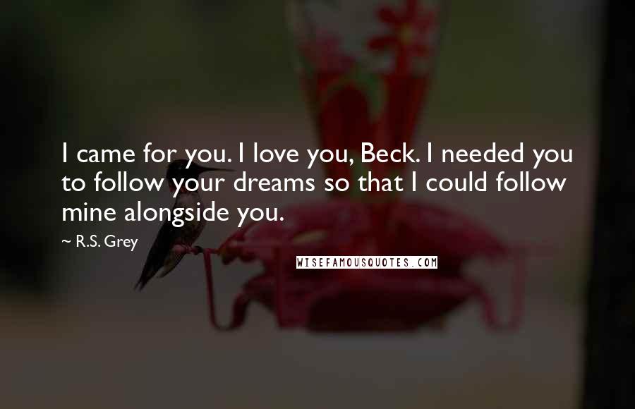 R.S. Grey Quotes: I came for you. I love you, Beck. I needed you to follow your dreams so that I could follow mine alongside you.