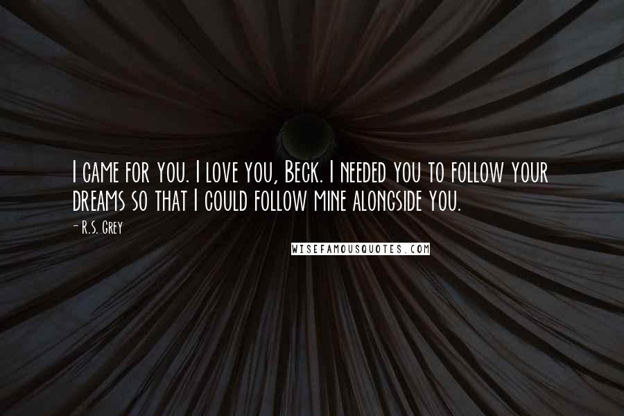 R.S. Grey Quotes: I came for you. I love you, Beck. I needed you to follow your dreams so that I could follow mine alongside you.