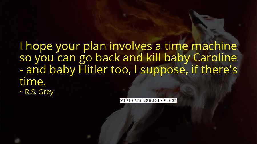 R.S. Grey Quotes: I hope your plan involves a time machine so you can go back and kill baby Caroline - and baby Hitler too, I suppose, if there's time.