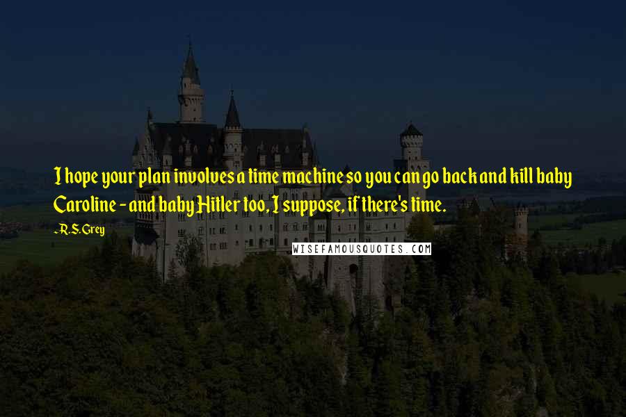 R.S. Grey Quotes: I hope your plan involves a time machine so you can go back and kill baby Caroline - and baby Hitler too, I suppose, if there's time.