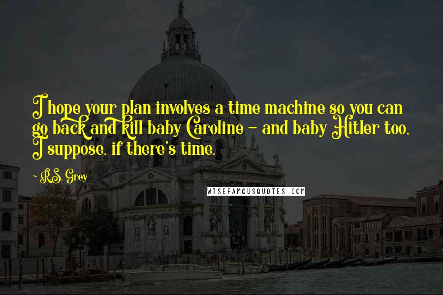 R.S. Grey Quotes: I hope your plan involves a time machine so you can go back and kill baby Caroline - and baby Hitler too, I suppose, if there's time.