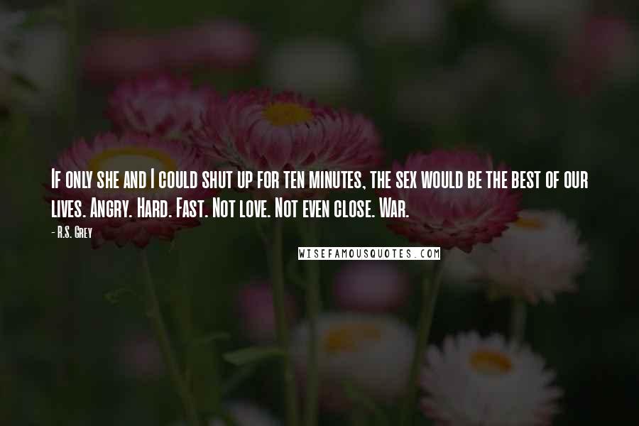 R.S. Grey Quotes: If only she and I could shut up for ten minutes, the sex would be the best of our lives. Angry. Hard. Fast. Not love. Not even close. War.