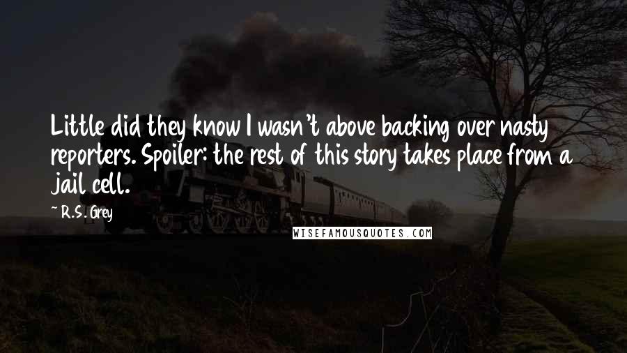 R.S. Grey Quotes: Little did they know I wasn't above backing over nasty reporters. Spoiler: the rest of this story takes place from a jail cell.