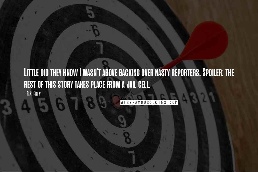 R.S. Grey Quotes: Little did they know I wasn't above backing over nasty reporters. Spoiler: the rest of this story takes place from a jail cell.
