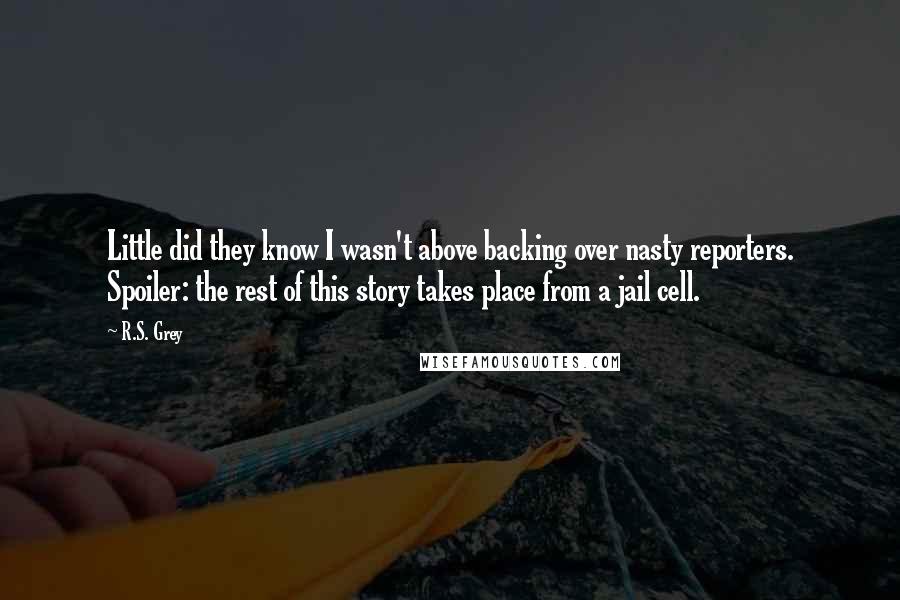 R.S. Grey Quotes: Little did they know I wasn't above backing over nasty reporters. Spoiler: the rest of this story takes place from a jail cell.