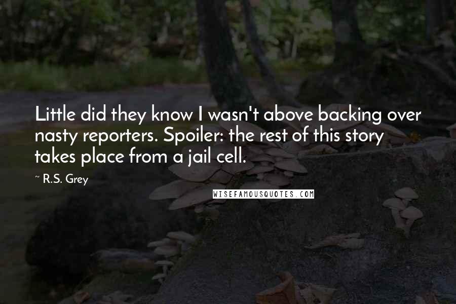 R.S. Grey Quotes: Little did they know I wasn't above backing over nasty reporters. Spoiler: the rest of this story takes place from a jail cell.