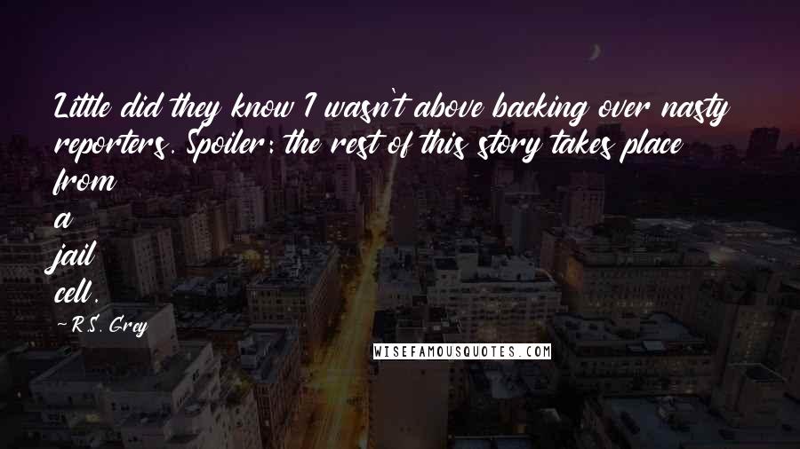 R.S. Grey Quotes: Little did they know I wasn't above backing over nasty reporters. Spoiler: the rest of this story takes place from a jail cell.