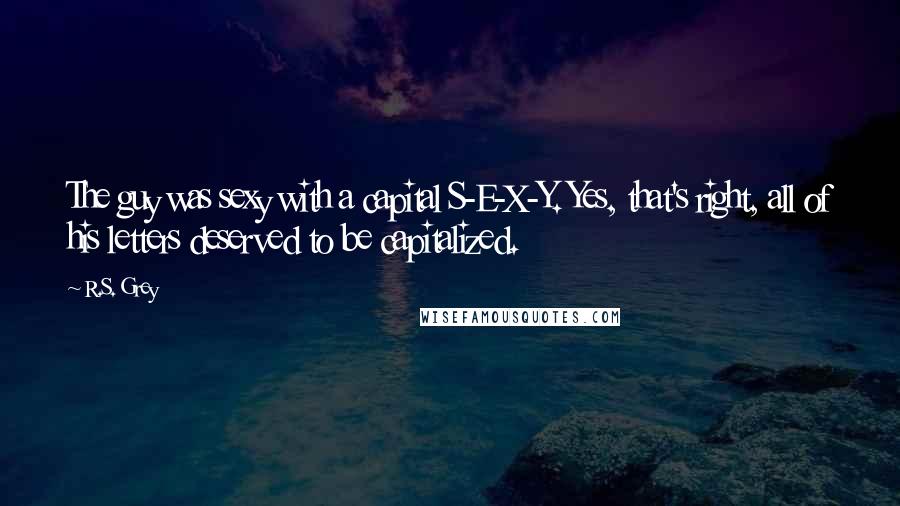 R.S. Grey Quotes: The guy was sexy with a capital S-E-X-Y. Yes, that's right, all of his letters deserved to be capitalized.
