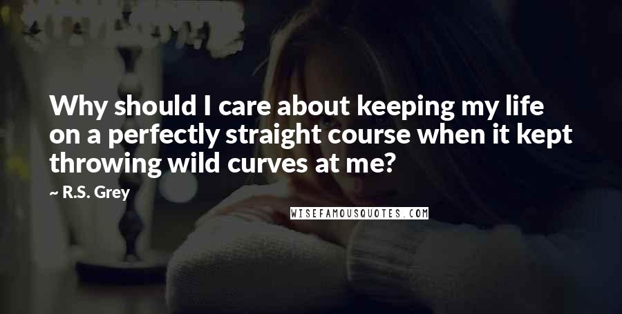 R.S. Grey Quotes: Why should I care about keeping my life on a perfectly straight course when it kept throwing wild curves at me?