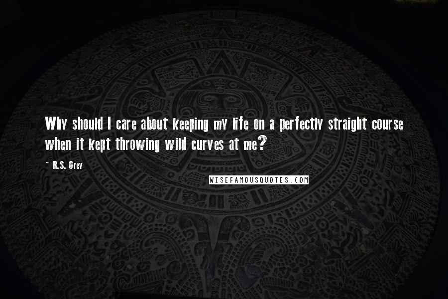 R.S. Grey Quotes: Why should I care about keeping my life on a perfectly straight course when it kept throwing wild curves at me?