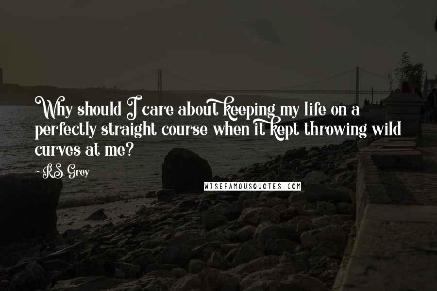 R.S. Grey Quotes: Why should I care about keeping my life on a perfectly straight course when it kept throwing wild curves at me?