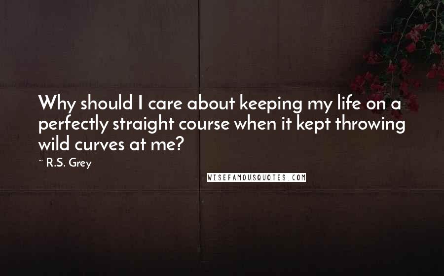 R.S. Grey Quotes: Why should I care about keeping my life on a perfectly straight course when it kept throwing wild curves at me?