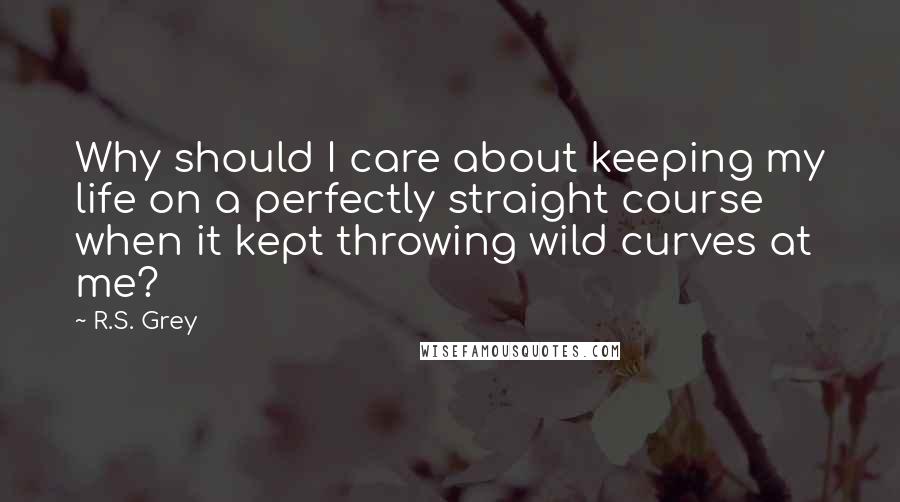 R.S. Grey Quotes: Why should I care about keeping my life on a perfectly straight course when it kept throwing wild curves at me?