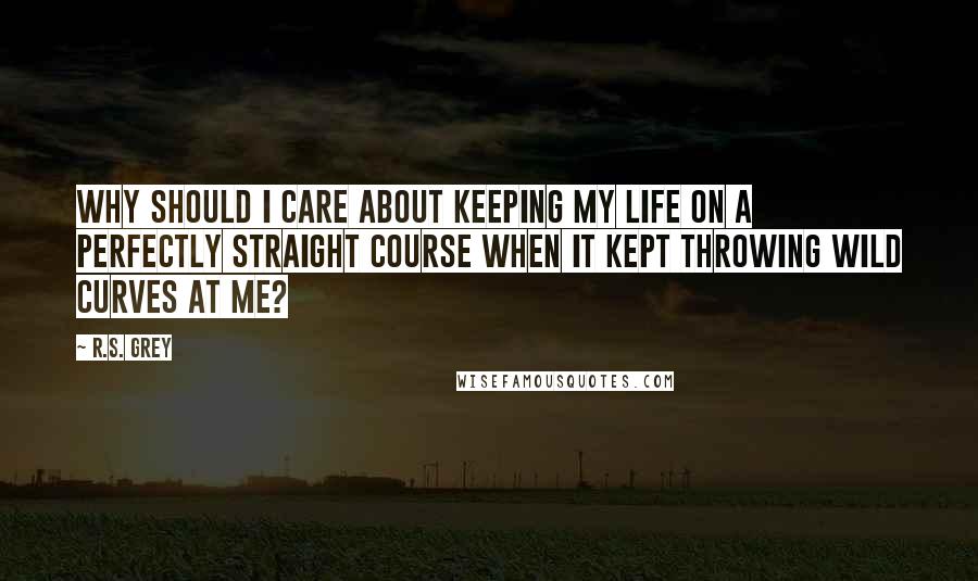 R.S. Grey Quotes: Why should I care about keeping my life on a perfectly straight course when it kept throwing wild curves at me?