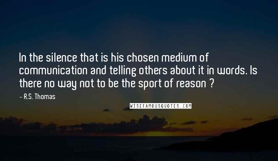 R.S. Thomas Quotes: In the silence that is his chosen medium of communication and telling others about it in words. Is there no way not to be the sport of reason ?