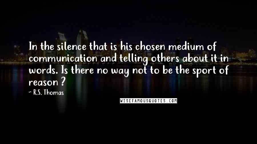 R.S. Thomas Quotes: In the silence that is his chosen medium of communication and telling others about it in words. Is there no way not to be the sport of reason ?