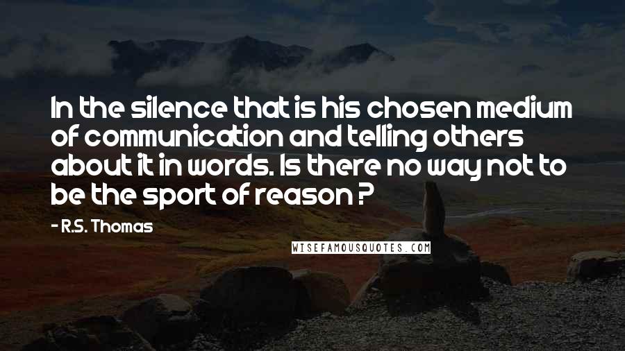 R.S. Thomas Quotes: In the silence that is his chosen medium of communication and telling others about it in words. Is there no way not to be the sport of reason ?