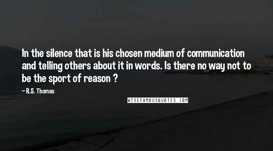 R.S. Thomas Quotes: In the silence that is his chosen medium of communication and telling others about it in words. Is there no way not to be the sport of reason ?