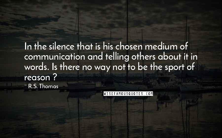 R.S. Thomas Quotes: In the silence that is his chosen medium of communication and telling others about it in words. Is there no way not to be the sport of reason ?