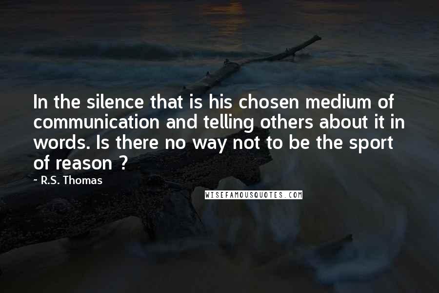 R.S. Thomas Quotes: In the silence that is his chosen medium of communication and telling others about it in words. Is there no way not to be the sport of reason ?