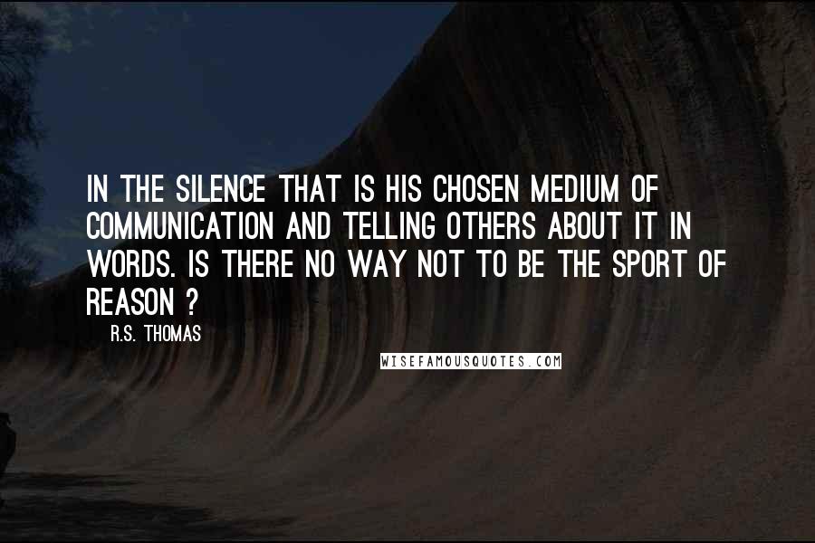 R.S. Thomas Quotes: In the silence that is his chosen medium of communication and telling others about it in words. Is there no way not to be the sport of reason ?